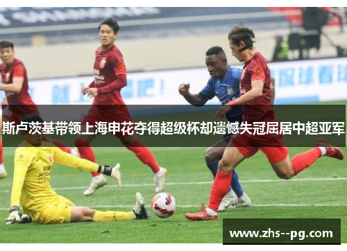 斯卢茨基带领上海申花夺得超级杯却遗憾失冠屈居中超亚军 斯卢茨基带领上海申花夺得超级杯却遗憾失冠屈居中超亚军