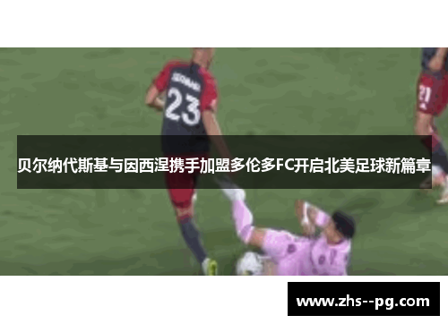 贝尔纳代斯基与因西涅携手加盟多伦多FC开启北美足球新篇章 贝尔纳代斯基与因西涅携手加盟多伦多FC开启北美足球新篇章