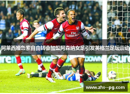 阿莱西娅鲁索自由转会加盟阿森纳女足引发英格兰足坛震动 阿莱西娅鲁索自由转会加盟阿森纳女足引发英格兰足坛震动