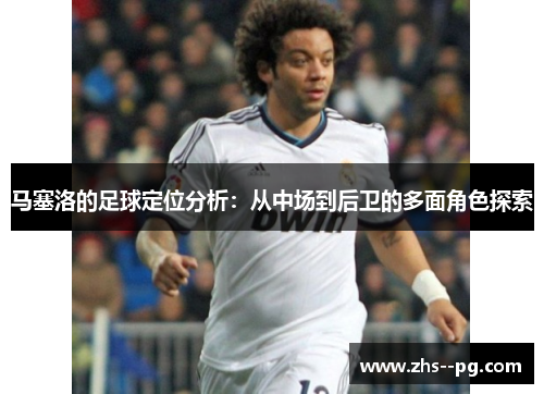 马塞洛的足球定位分析：从中场到后卫的多面角色探索