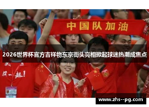 2026世界杯官方吉祥物东京街头亮相掀起球迷热潮成焦点