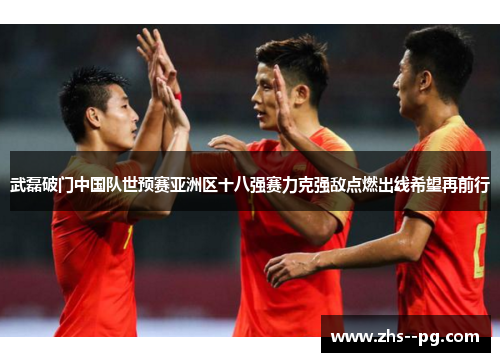 武磊破门中国队世预赛亚洲区十八强赛力克强敌点燃出线希望再前行