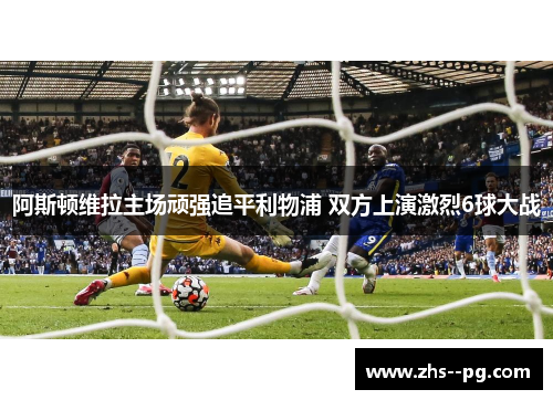 阿斯顿维拉主场顽强追平利物浦 双方上演激烈6球大战 阿斯顿维拉主场顽强追平利物浦 双方上演激烈6球大战