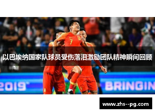 以巴埃纳国家队球员受伤落泪激励团队精神瞬间回顾